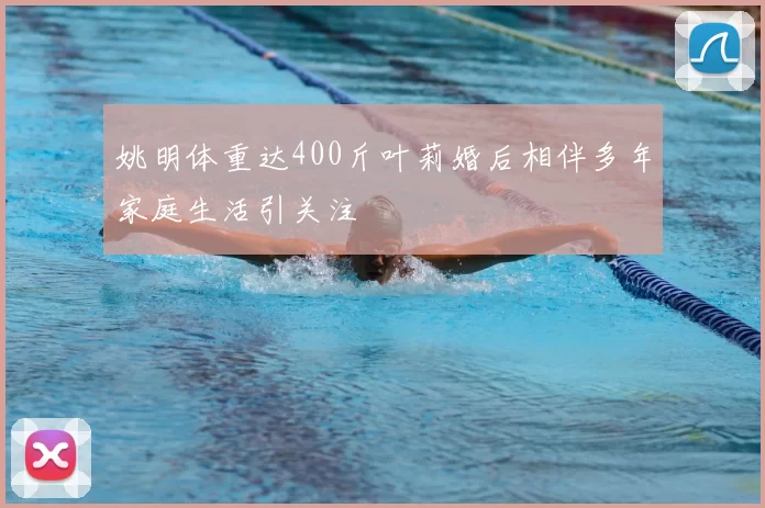 姚明体重达400斤叶莉婚后相伴多年家庭生活引关注