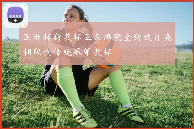 亚洲杯新奖杯正式揭晓全新设计亮相取代传统冠军奖杯