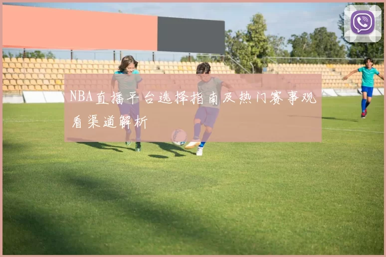 NBA直播平台选择指南及热门赛事观看渠道解析